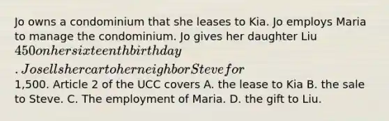 Jo owns a condominium that she leases to Kia. Jo employs Maria to manage the condominium. Jo gives her daughter Liu 450 on her sixteenth birthday. Jo sells her car to her neighbor Steve for1,500. Article 2 of the UCC covers A. the lease to Kia B. the sale to Steve. C. The employment of Maria. D. the gift to Liu.