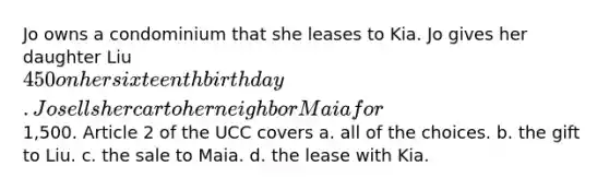 Jo owns a condominium that she leases to Kia. Jo gives her daughter Liu 450 on her sixteenth birthday. Jo sells her car to her neighbor Maia for1,500. Article 2 of the UCC covers a. all of the choices. b. the gift to Liu. c. the sale to Maia. d. the lease with Kia.