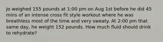 Jo weighed 155 pounds at 1:00 pm on Aug 1st before he did 45 mins of an intense cross fit style workout where he was breathless most of the time and very sweaty. At 2:00 pm that same day, he weight 152 pounds. How much fluid should drink to rehydrate?