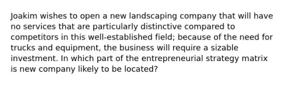 Joakim wishes to open a new landscaping company that will have no services that are particularly distinctive compared to competitors in this well-established field; because of the need for trucks and equipment, the business will require a sizable investment. In which part of the entrepreneurial strategy matrix is new company likely to be located?