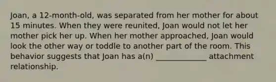 Joan, a 12-month-old, was separated from her mother for about 15 minutes. When they were reunited, Joan would not let her mother pick her up. When her mother approached, Joan would look the other way or toddle to another part of the room. This behavior suggests that Joan has a(n) _____________ attachment relationship.