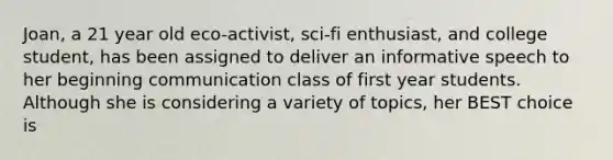 Joan, a 21 year old eco-activist, sci-fi enthusiast, and college student, has been assigned to deliver an informative speech to her beginning communication class of first year students. Although she is considering a variety of topics, her BEST choice is