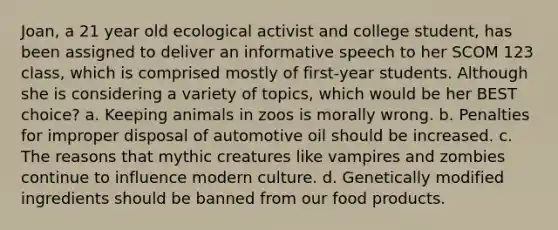 Joan, a 21 year old ecological activist and college student, has been assigned to deliver an informative speech to her SCOM 123 class, which is comprised mostly of first-year students. Although she is considering a variety of topics, which would be her BEST choice? a. Keeping animals in zoos is morally wrong. b. Penalties for improper disposal of automotive oil should be increased. c. The reasons that mythic creatures like vampires and zombies continue to influence modern culture. d. Genetically modified ingredients should be banned from our food products.