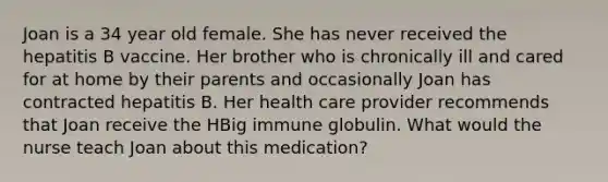 Joan is a 34 year old female. She has never received the hepatitis B vaccine. Her brother who is chronically ill and cared for at home by their parents and occasionally Joan has contracted hepatitis B. Her health care provider recommends that Joan receive the HBig immune globulin. What would the nurse teach Joan about this medication?