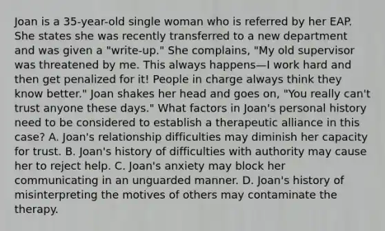 Joan is a 35-year-old single woman who is referred by her EAP. She states she was recently transferred to a new department and was given a "write-up." She complains, "My old supervisor was threatened by me. This always happens—I work hard and then get penalized for it! People in charge always think they know better." Joan shakes her head and goes on, "You really can't trust anyone these days." What factors in Joan's personal history need to be considered to establish a therapeutic alliance in this case? A. Joan's relationship difficulties may diminish her capacity for trust. B. Joan's history of difficulties with authority may cause her to reject help. C. Joan's anxiety may block her communicating in an unguarded manner. D. Joan's history of misinterpreting the motives of others may contaminate the therapy.