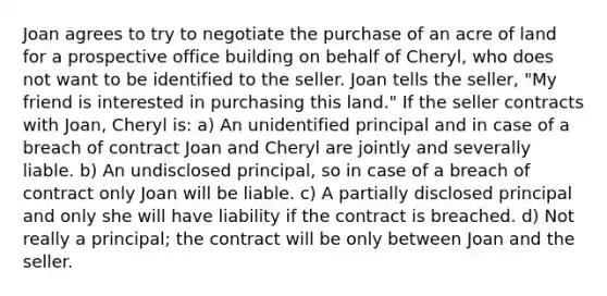 Joan agrees to try to negotiate the purchase of an acre of land for a prospective office building on behalf of Cheryl, who does not want to be identified to the seller. Joan tells the seller, "My friend is interested in purchasing this land." If the seller contracts with Joan, Cheryl is: a) An unidentified principal and in case of a breach of contract Joan and Cheryl are jointly and severally liable. b) An undisclosed principal, so in case of a breach of contract only Joan will be liable. c) A partially disclosed principal and only she will have liability if the contract is breached. d) Not really a principal; the contract will be only between Joan and the seller.