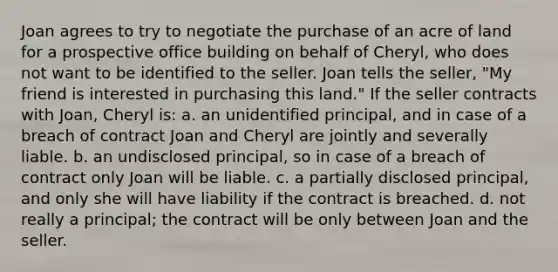 Joan agrees to try to negotiate the purchase of an acre of land for a prospective office building on behalf of Cheryl, who does not want to be identified to the seller. Joan tells the seller, "My friend is interested in purchasing this land." If the seller contracts with Joan, Cheryl is: a. an unidentified principal, and in case of a breach of contract Joan and Cheryl are jointly and severally liable. b. an undisclosed principal, so in case of a breach of contract only Joan will be liable. c. a partially disclosed principal, and only she will have liability if the contract is breached. d. not really a principal; the contract will be only between Joan and the seller.