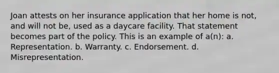 Joan attests on her insurance application that her home is not, and will not be, used as a daycare facility. That statement becomes part of the policy. This is an example of a(n): a. Representation. b. Warranty. c. Endorsement. d. Misrepresentation.