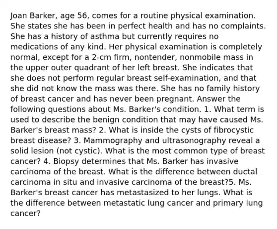 Joan Barker, age 56, comes for a routine physical examination. She states she has been in perfect health and has no complaints. She has a history of asthma but currently requires no medications of any kind. Her physical examination is completely normal, except for a 2-cm firm, nontender, nonmobile mass in the upper outer quadrant of her left breast. She indicates that she does not perform regular breast self-examination, and that she did not know the mass was there. She has no family history of breast cancer and has never been pregnant. Answer the following questions about Ms. Barker's condition. 1. What term is used to describe the benign condition that may have caused Ms. Barker's breast mass? 2. What is inside the cysts of fibrocystic breast disease? 3. Mammography and ultrasonography reveal a solid lesion (not cystic). What is the most common type of breast cancer? 4. Biopsy determines that Ms. Barker has invasive carcinoma of the breast. What is the difference between ductal carcinoma in situ and invasive carcinoma of the breast?5. Ms. Barker's breast cancer has metastasized to her lungs. What is the difference between metastatic lung cancer and primary lung cancer?