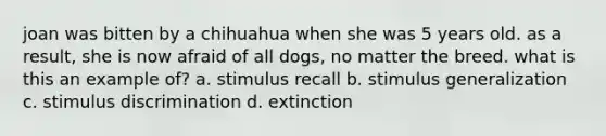 joan was bitten by a chihuahua when she was 5 years old. as a result, she is now afraid of all dogs, no matter the breed. what is this an example of? a. stimulus recall b. stimulus generalization c. stimulus discrimination d. extinction