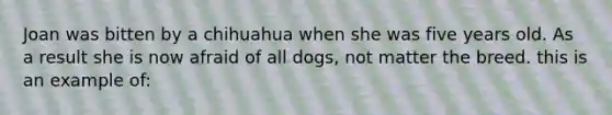 Joan was bitten by a chihuahua when she was five years old. As a result she is now afraid of all dogs, not matter the breed. this is an example of: