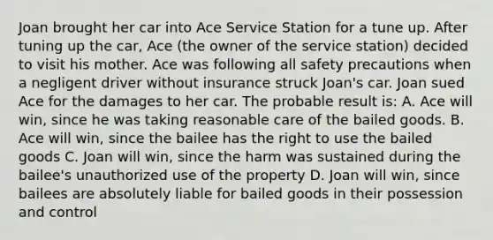 Joan brought her car into Ace Service Station for a tune up. After tuning up the car, Ace (the owner of the service station) decided to visit his mother. Ace was following all safety precautions when a negligent driver without insurance struck Joan's car. Joan sued Ace for the damages to her car. The probable result is: A. Ace will win, since he was taking reasonable care of the bailed goods. B. Ace will win, since the bailee has the right to use the bailed goods C. Joan will win, since the harm was sustained during the bailee's unauthorized use of the property D. Joan will win, since bailees are absolutely liable for bailed goods in their possession and control