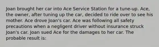 Joan brought her car into Ace Service Station for a tune-up. Ace, the owner, after tuning up the car, decided to ride over to see his mother. Ace drove Joan's car. Ace was following all safety precautions when a negligent driver without insurance struck Joan's car. Joan sued Ace for the damages to her car. The probable result is: