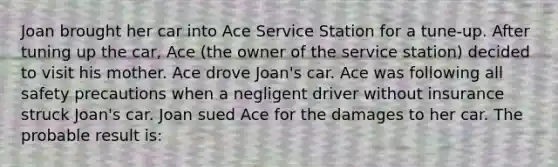 Joan brought her car into Ace Service Station for a tune-up. After tuning up the car, Ace (the owner of the service station) decided to visit his mother. Ace drove Joan's car. Ace was following all safety precautions when a negligent driver without insurance struck Joan's car. Joan sued Ace for the damages to her car. The probable result is: