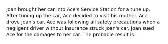 Joan brought her car into Ace's Service Station for a tune up. After tuning up the car, Ace decided to visit his mother. Ace drove Joan's car. Ace was following all safety precautions when a negligent driver without insurance struck Joan's car. Joan sued Ace for the damages to her car. The probable result is: