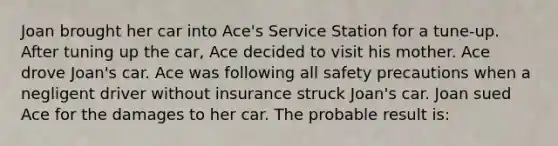 Joan brought her car into Ace's Service Station for a tune-up. After tuning up the car, Ace decided to visit his mother. Ace drove Joan's car. Ace was following all safety precautions when a negligent driver without insurance struck Joan's car. Joan sued Ace for the damages to her car. The probable result is: