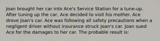 ​Joan brought her car into Ace's Service Station for a tune-up. After tuning up the car, Ace decided to visit his mother. Ace drove Joan's car. Ace was following all safety precautions when a negligent driver without insurance struck Joan's car. Joan sued Ace for the damages to her car. The probable result is: