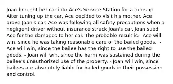 Joan brought her car into Ace's Service Station for a tune-up. After tuning up the car, Ace decided to visit his mother. Ace drove Joan's car. Ace was following all safety precautions when a negligent driver without insurance struck Joan's car. Joan sued Ace for the damages to her car. The probable result is: -Ace will win, since he was taking reasonable care of the bailed goods. ​ -Ace will win, since the bailee has the right to use the bailed goods. - ​Joan will win, since the harm was sustained during the bailee's unauthorized use of the property. - ​Joan will win, since bailees are absolutely liable for bailed goods in their possession and control.