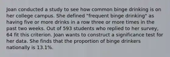 Joan conducted a study to see how common binge drinking is on her college campus. She defined "frequent binge drinking" as having five or more drinks in a row three or more times in the past two weeks. Out of 593 students who replied to her survey, 64 fit this criterion. Joan wants to construct a significance test for her data. She finds that the proportion of binge drinkers nationally is 13.1%.