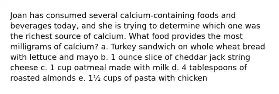 Joan has consumed several calcium-containing foods and beverages today, and she is trying to determine which one was the richest source of calcium. What food provides the most milligrams of calcium? a. Turkey sandwich on whole wheat bread with lettuce and mayo b. 1 ounce slice of cheddar jack string cheese c. 1 cup oatmeal made with milk d. 4 tablespoons of roasted almonds e. 1½ cups of pasta with chicken