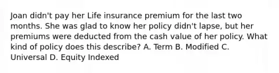 Joan didn't pay her Life insurance premium for the last two months. She was glad to know her policy didn't lapse, but her premiums were deducted from the cash value of her policy. What kind of policy does this describe? A. Term B. Modified C. Universal D. Equity Indexed