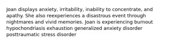 Joan displays anxiety, irritability, inability to concentrate, and apathy. She also reexperiences a disastrous event through nightmares and vivid memories. Joan is experiencing burnout hypochondriasis exhaustion generalized anxiety disorder posttraumatic stress disorder