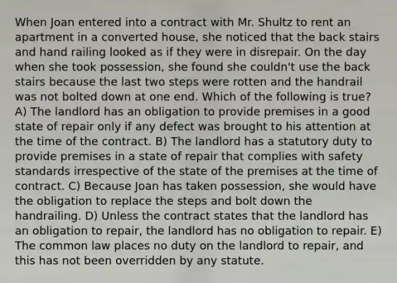 When Joan entered into a contract with Mr. Shultz to rent an apartment in a converted house, she noticed that the back stairs and hand railing looked as if they were in disrepair. On the day when she took possession, she found she couldn't use the back stairs because the last two steps were rotten and the handrail was not bolted down at one end. Which of the following is true? A) The landlord has an obligation to provide premises in a good state of repair only if any defect was brought to his attention at the time of the contract. B) The landlord has a statutory duty to provide premises in a state of repair that complies with safety standards irrespective of the state of the premises at the time of contract. C) Because Joan has taken possession, she would have the obligation to replace the steps and bolt down the handrailing. D) Unless the contract states that the landlord has an obligation to repair, the landlord has no obligation to repair. E) The common law places no duty on the landlord to repair, and this has not been overridden by any statute.