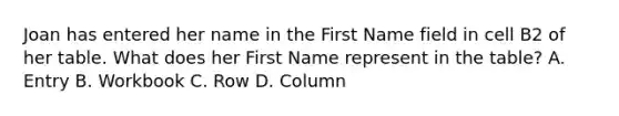 Joan has entered her name in the First Name field in cell B2 of her table. What does her First Name represent in the table? A. Entry B. Workbook C. Row D. Column