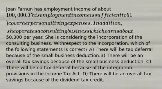 Joan Farnun has employment income of about 100,000. This employment income is sufficient to 51) cover her personal living expenses. In addition, she operates a consulting business which earnsabout50,000 per year. She is considering the incorporation of the consulting business. Withrespect to the incorporation, which of the following statements is correct? A) There will be tax deferral because of the small business deduction.B) There will be an overall tax savings because of the small business deduction. C) There will be no tax deferral because of the integration provisions in the Income Tax Act. D) There will be an overall tax savings because of the dividend tax credit.