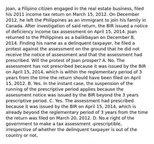 Joan, a Filipino citizen engaged in the real estate business, filed his 2011 income tax return on March 15, 2012. On December 2012, he left the Philippines as an immigrant to join his family in Canada. After investigation of said return, the BIR issued a notice of deficiency income tax assessment on April 15, 2014. Joan returned to the Philippines as a balikbayan on December 8, 2014. Finding his name as a delinquent taxpayer, he filed a protest against the assessment on the ground that he did not receive the notice of assessment and that the assessment had prescribed. Will the protest of Joan prosper? A. No. The assessment has not prescribed because it was issued by the BIR on April 15, 2014, which is within the reglementary period of 3 years from the time the return should have been filed on April 15, 2012. B. Yes. In the instant case, the suspension of the running of the prescriptive period applies because the assessment notice was issued by the BIR beyond the 3 years prescriptive period. C. Yes. The assessment had prescribed because it was issued by the BIR on April 15, 2014, which is already beyond the reglementary period of 3 years from the time the return was filed on March 20, 2012. D. No.e right of the government to make a tax assessment -prescriptible, irrespective of whether the delinquent taxpayer is out of the country or not.