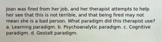 Joan was fired from her job, and her therapist attempts to help her see that this is not terrible, and that being fired may not mean she is a bad person. What paradigm did this therapist use? a. Learning paradigm. b. Psychoanalytic paradigm. c. Cognitive paradigm. d. Gestalt paradigm.