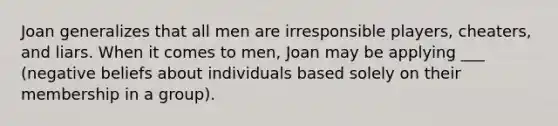 Joan generalizes that all men are irresponsible players, cheaters, and liars. When it comes to men, Joan may be applying ___ (negative beliefs about individuals based solely on their membership in a group).