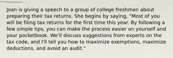 Joan is giving a speech to a group of college freshmen about preparing their tax returns. She begins by saying, "Most of you will be filing tax returns for the first time this year. By following a few simple tips, you can make the process easier on yourself and your pocketbook. We'll discuss suggestions from experts on the tax code, and I'll tell you how to maximize exemptions, maximize deductions, and avoid an audit."