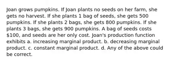 Joan grows pumpkins. If Joan plants no seeds on her farm, she gets no harvest. If she plants 1 bag of seeds, she gets 500 pumpkins. If she plants 2 bags, she gets 800 pumpkins. If she plants 3 bags, she gets 900 pumpkins. A bag of seeds costs 100, and seeds are her only cost. Joan's production function exhibits a. increasing marginal product. b. decreasing marginal product. c. constant marginal product. d. Any of the above could be correct.