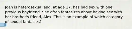 Joan is heterosexual and, at age 17, has had sex with one previous boyfriend. She often fantasizes about having sex with her brother's friend, Alex. This is an example of which category of sexual fantasies?