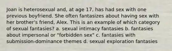 Joan is heterosexual and, at age 17, has had sex with one previous boyfriend. She often fantasizes about having sex with her brother's friend, Alex. This is an example of which category of sexual fantasies? a. sexual intimacy fantasies b. fantasies about impersonal or "forbidden sex" c. fantasies with submission-dominance themes d. sexual exploration fantasies