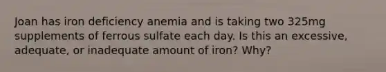 Joan has iron deficiency anemia and is taking two 325mg supplements of ferrous sulfate each day. Is this an excessive, adequate, or inadequate amount of iron? Why?