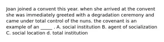 Joan joined a convent this year. when she arrived at the convent she was immediately greeted with a degradation ceremony and came under total control of the nuns. the covenant is an example of an _____ . A. social institution B. agent of socialization C. social location d. total institution