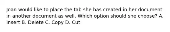 Joan would like to place the tab she has created in her document in another document as well. Which option should she choose? A. Insert B. Delete C. Copy D. Cut