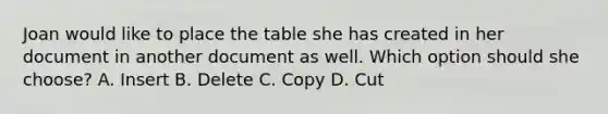 Joan would like to place the table she has created in her document in another document as well. Which option should she choose? A. Insert B. Delete C. Copy D. Cut