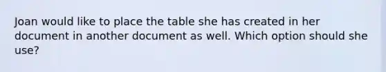 Joan would like to place the table she has created in her document in another document as well. Which option should she use?