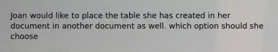 Joan would like to place the table she has created in her document in another document as well. which option should she choose