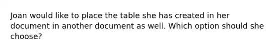 Joan would like to place the table she has created in her document in another document as well. Which option should she choose?