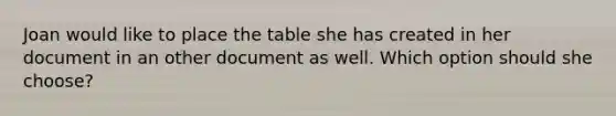 Joan would like to place the table she has created in her document in an other document as well. Which option should she choose?