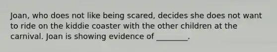 Joan, who does not like being scared, decides she does not want to ride on the kiddie coaster with the other children at the carnival. Joan is showing evidence of ________.
