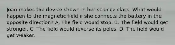 Joan makes the device shown in her science class. What would happen to the magnetic field if she connects the battery in the opposite direction? A. The field would stop. B. The field would get stronger. C. The field would reverse its poles. D. The field would get weaker.