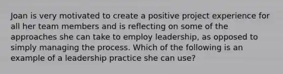 Joan is very motivated to create a positive project experience for all her team members and is reflecting on some of the approaches she can take to employ leadership, as opposed to simply managing the process. Which of the following is an example of a leadership practice she can use?