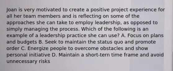 Joan is very motivated to create a positive project experience for all her team members and is reflecting on some of the approaches she can take to employ leadership, as opposed to simply managing the process. Which of the following is an example of a leadership practice she can use? A. Focus on plans and budgets B. Seek to maintain the status quo and promote order C. Energize people to overcome obstacles and show personal initiative D. Maintain a short-tern time frame and avoid unnecessary risks