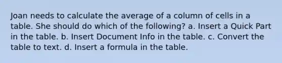 Joan needs to calculate the average of a column of cells in a table. She should do which of the following? a. Insert a Quick Part in the table. b. Insert Document Info in the table. c. Convert the table to text. d. Insert a formula in the table.