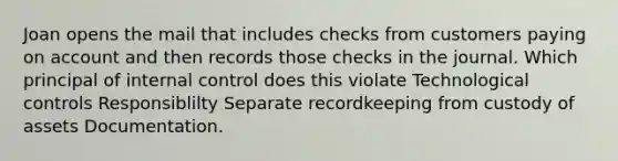 Joan opens the mail that includes checks from customers paying on account and then records those checks in the journal. Which principal of <a href='https://www.questionai.com/knowledge/kjj42owoAP-internal-control' class='anchor-knowledge'>internal control</a> does this violate Technological controls Responsiblilty Separate recordkeeping from custody of assets Documentation.